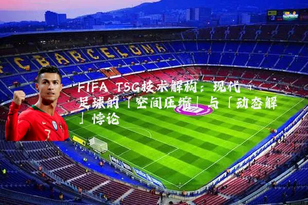 FIFA TSG技术解构:现代足球的「空间压缩」与「动态解耦」悖论