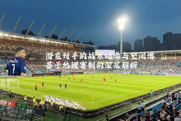 潜在对手的战术镜像与空间博弈：基于地理赛制的深层解析